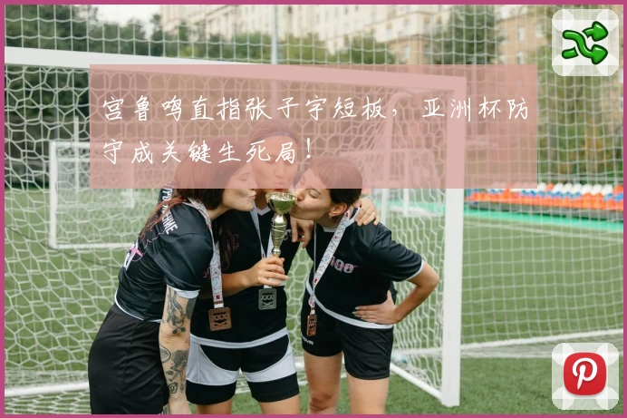 宫鲁鸣直指张子宇短板，亚洲杯防守成关键生死局！