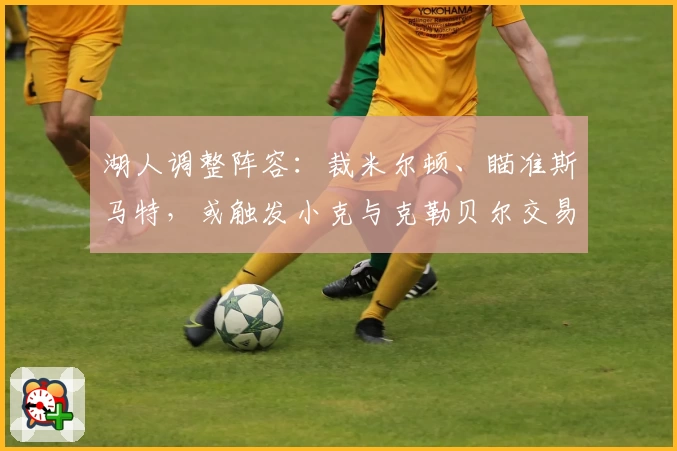 湖人调整阵容：裁米尔顿、瞄准斯马特，或触发小克与克勒贝尔交易布局