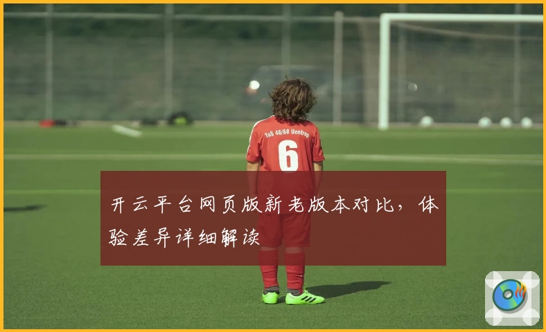 开云平台网页版新老版本对比,体验差异详细解读