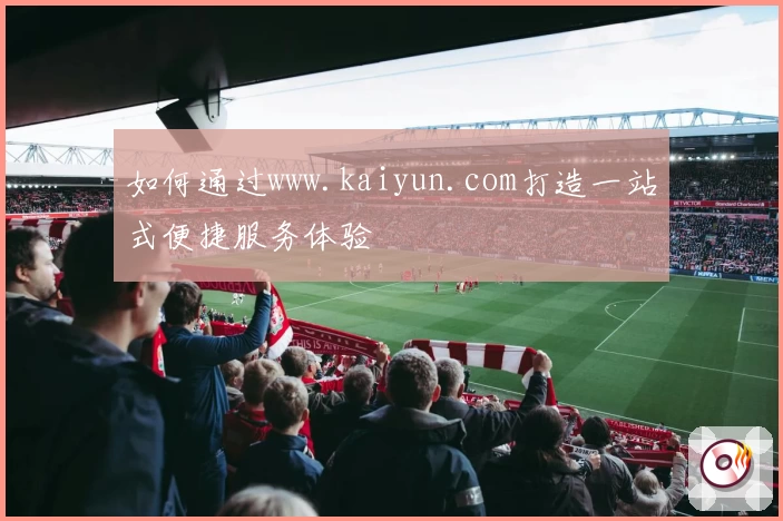 如何通过www.kaiyun.com打造一站式便捷服务体验