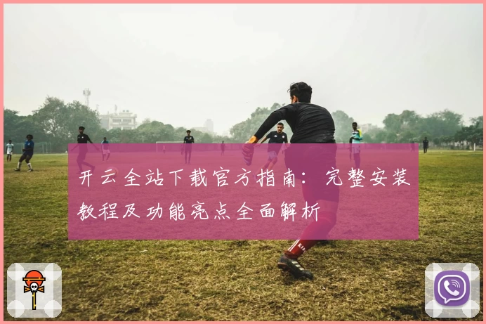 开云全站下载官方指南：完整安装教程及功能亮点全面解析