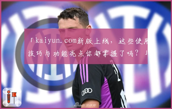 「kaiyun.com新版上线，这些使用技巧与功能亮点你都掌握了吗？」