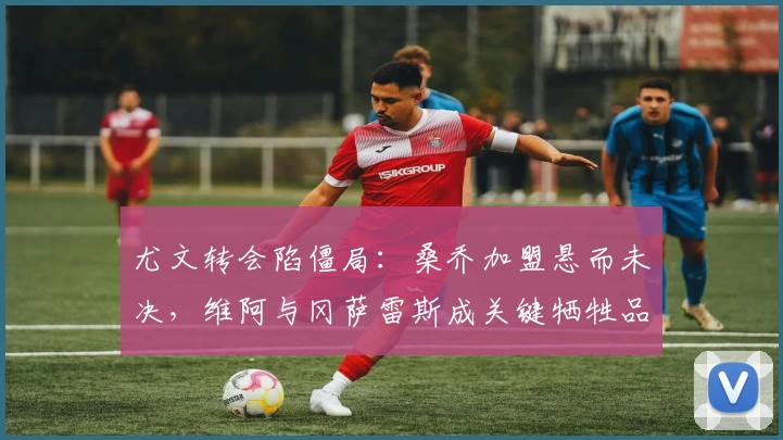 尤文转会陷僵局：桑乔加盟悬而未决，维阿与冈萨雷斯成关键牺牲品？