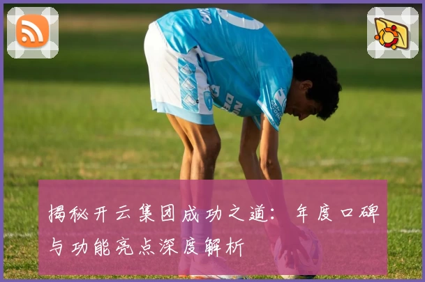 揭秘开云集团成功之道：年度口碑与功能亮点深度解析