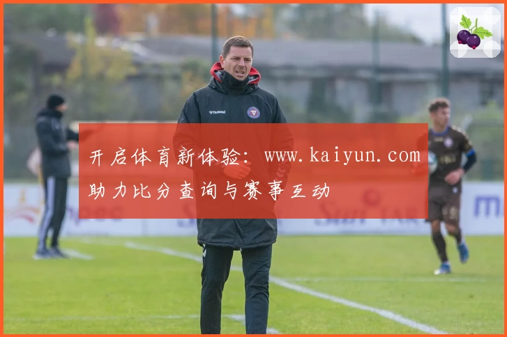 开启体育新体验：www.kaiyun.com助力比分查询与赛事互动