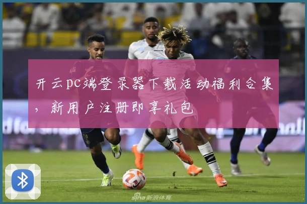 开云pc端登录器下载活动福利合集，新用户注册即享礼包