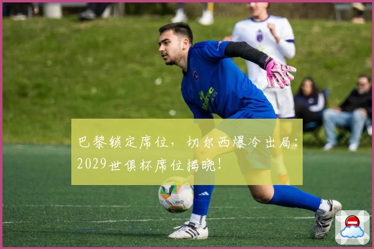 巴黎锁定席位，切尔西爆冷出局：2029世俱杯席位揭晓！