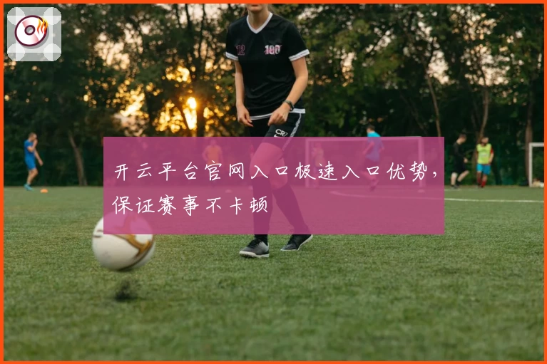 开云平台官网入口极速入口优势，保证赛事不卡顿