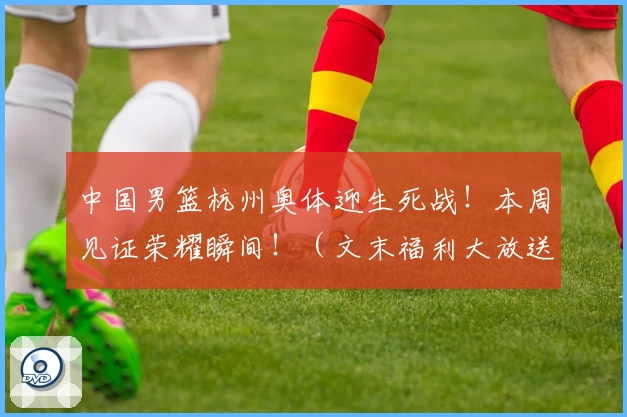 中国男篮杭州奥体迎生死战！本周见证荣耀瞬间！（文末福利大放送）