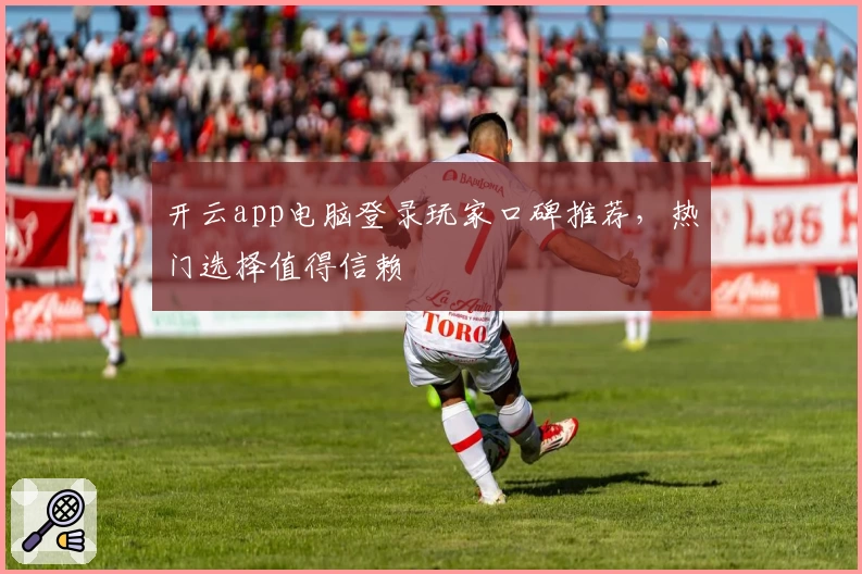 开云app电脑登录玩家口碑推荐，热门选择值得信赖